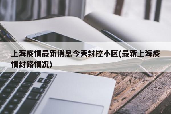 上海疫情最新消息今天封控小区(最新上海疫情封路情况)