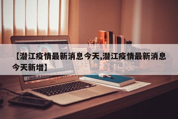 【潜江疫情最新消息今天,潜江疫情最新消息今天新增】