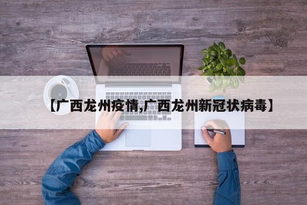 【广西龙州疫情,广西龙州新冠状病毒】
