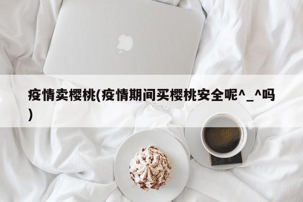 疫情卖樱桃(疫情期间买樱桃安全呢^_^吗)