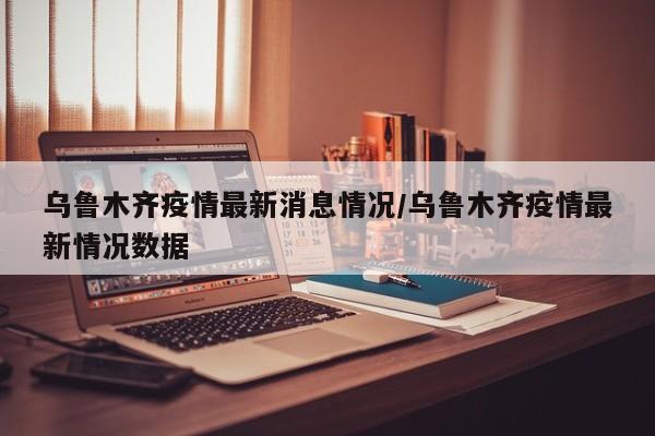 乌鲁木齐疫情最新消息情况/乌鲁木齐疫情最新情况数据
