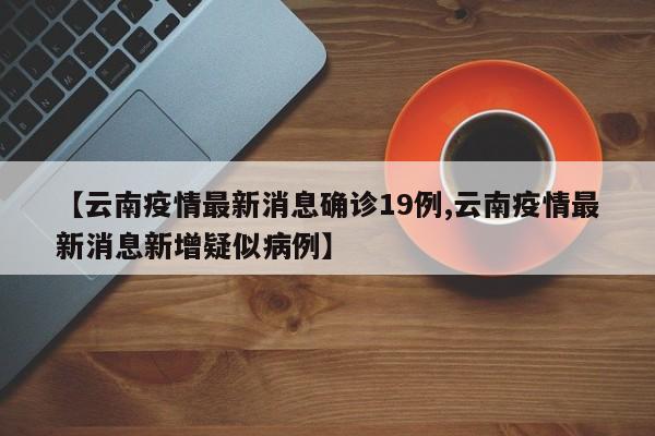 【云南疫情最新消息确诊19例,云南疫情最新消息新增疑似病例】